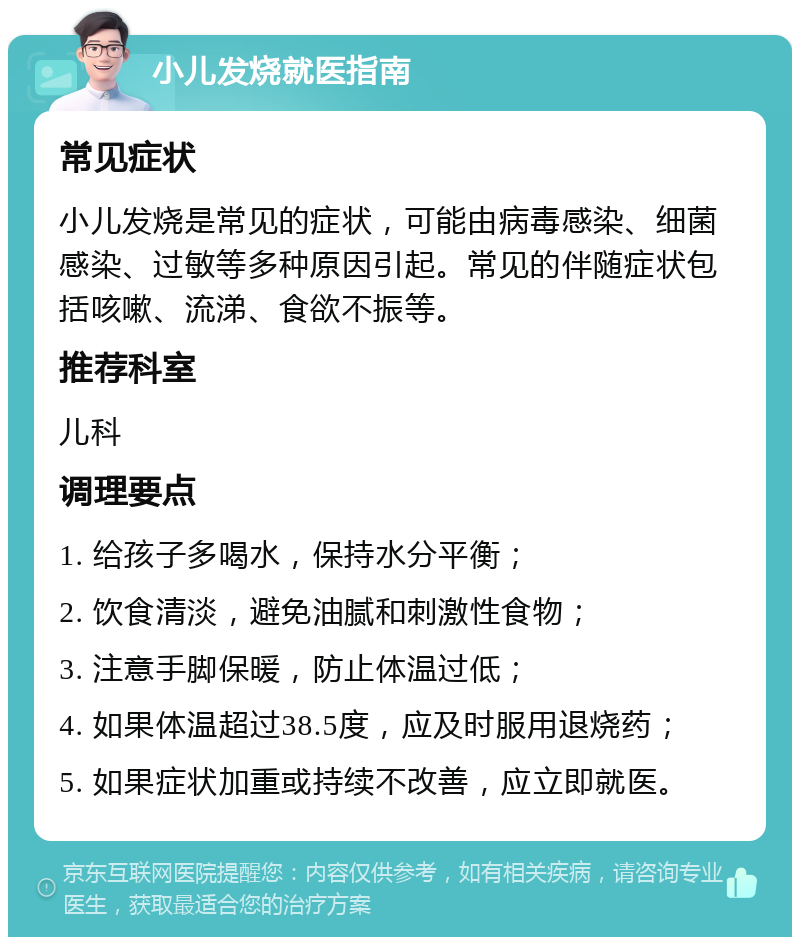 小儿发烧就医指南 常见症状 小儿发烧是常见的症状，可能由病毒感染、细菌感染、过敏等多种原因引起。常见的伴随症状包括咳嗽、流涕、食欲不振等。 推荐科室 儿科 调理要点 1. 给孩子多喝水，保持水分平衡； 2. 饮食清淡，避免油腻和刺激性食物； 3. 注意手脚保暖，防止体温过低； 4. 如果体温超过38.5度，应及时服用退烧药； 5. 如果症状加重或持续不改善，应立即就医。