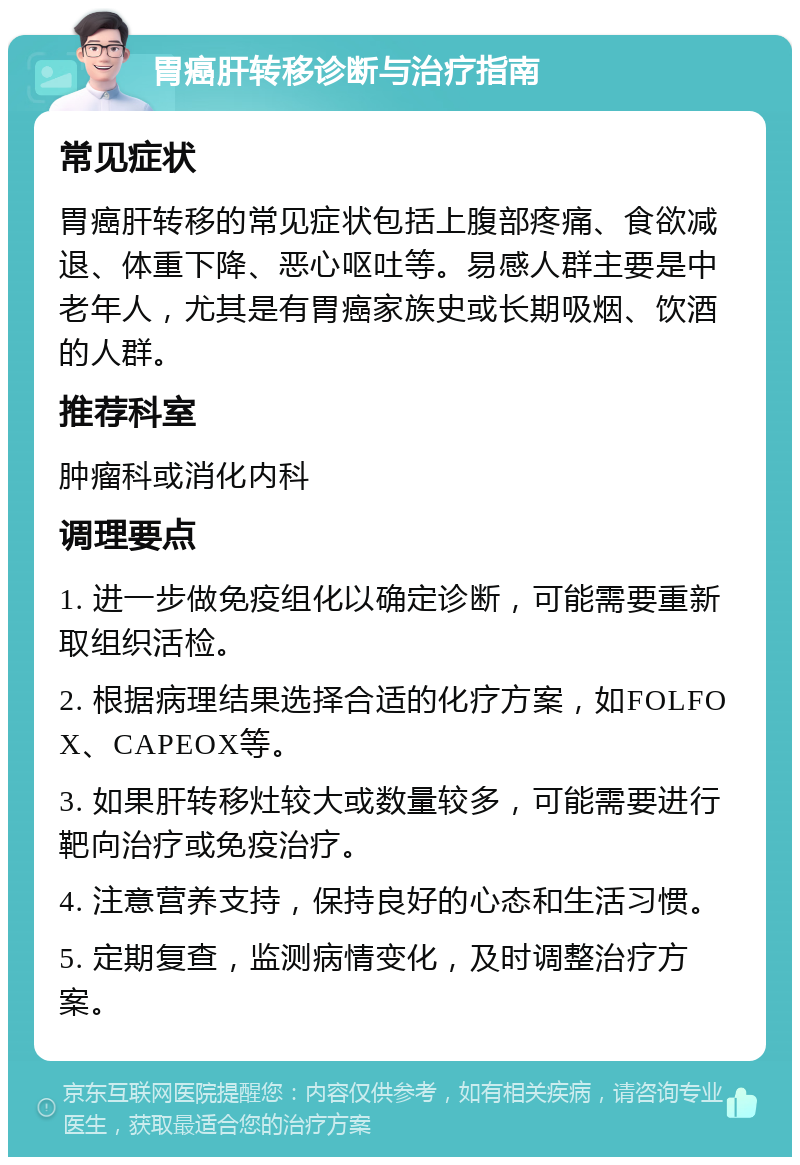 胃癌肝转移诊断与治疗指南 常见症状 胃癌肝转移的常见症状包括上腹部疼痛、食欲减退、体重下降、恶心呕吐等。易感人群主要是中老年人，尤其是有胃癌家族史或长期吸烟、饮酒的人群。 推荐科室 肿瘤科或消化内科 调理要点 1. 进一步做免疫组化以确定诊断，可能需要重新取组织活检。 2. 根据病理结果选择合适的化疗方案，如FOLFOX、CAPEOX等。 3. 如果肝转移灶较大或数量较多，可能需要进行靶向治疗或免疫治疗。 4. 注意营养支持，保持良好的心态和生活习惯。 5. 定期复查，监测病情变化，及时调整治疗方案。