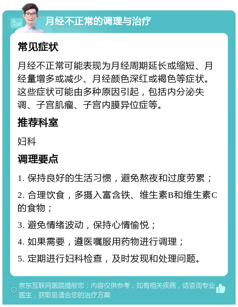 月经不正常的调理与治疗 常见症状 月经不正常可能表现为月经周期延长或缩短、月经量增多或减少、月经颜色深红或褐色等症状。这些症状可能由多种原因引起，包括内分泌失调、子宫肌瘤、子宫内膜异位症等。 推荐科室 妇科 调理要点 1. 保持良好的生活习惯，避免熬夜和过度劳累； 2. 合理饮食，多摄入富含铁、维生素B和维生素C的食物； 3. 避免情绪波动，保持心情愉悦； 4. 如果需要，遵医嘱服用药物进行调理； 5. 定期进行妇科检查，及时发现和处理问题。