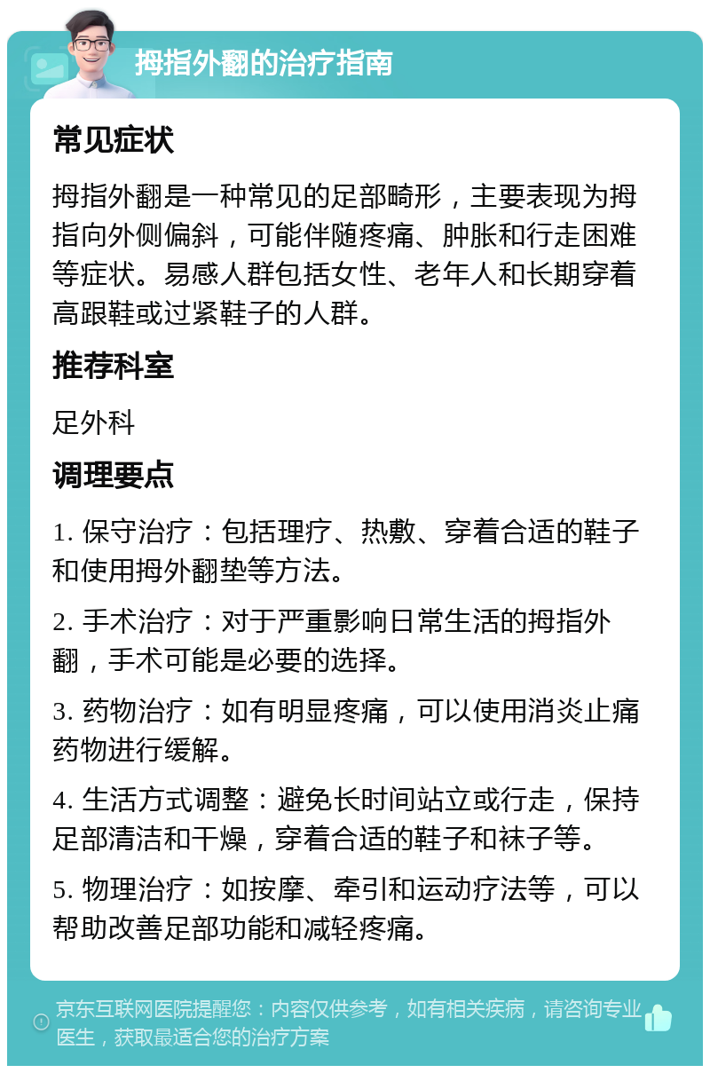 拇指外翻的治疗指南 常见症状 拇指外翻是一种常见的足部畸形，主要表现为拇指向外侧偏斜，可能伴随疼痛、肿胀和行走困难等症状。易感人群包括女性、老年人和长期穿着高跟鞋或过紧鞋子的人群。 推荐科室 足外科 调理要点 1. 保守治疗：包括理疗、热敷、穿着合适的鞋子和使用拇外翻垫等方法。 2. 手术治疗：对于严重影响日常生活的拇指外翻，手术可能是必要的选择。 3. 药物治疗：如有明显疼痛，可以使用消炎止痛药物进行缓解。 4. 生活方式调整：避免长时间站立或行走，保持足部清洁和干燥，穿着合适的鞋子和袜子等。 5. 物理治疗：如按摩、牵引和运动疗法等，可以帮助改善足部功能和减轻疼痛。