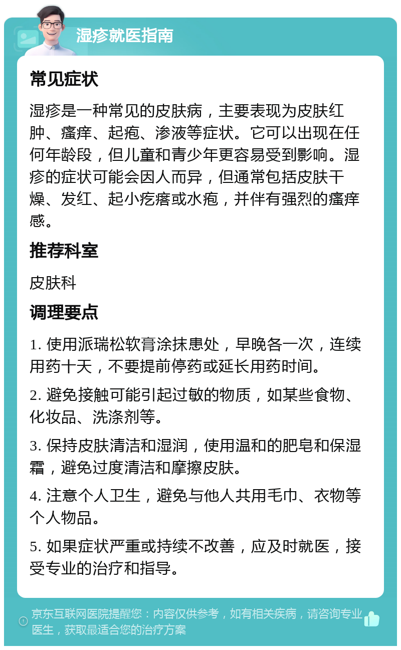 湿疹就医指南 常见症状 湿疹是一种常见的皮肤病，主要表现为皮肤红肿、瘙痒、起疱、渗液等症状。它可以出现在任何年龄段，但儿童和青少年更容易受到影响。湿疹的症状可能会因人而异，但通常包括皮肤干燥、发红、起小疙瘩或水疱，并伴有强烈的瘙痒感。 推荐科室 皮肤科 调理要点 1. 使用派瑞松软膏涂抹患处，早晚各一次，连续用药十天，不要提前停药或延长用药时间。 2. 避免接触可能引起过敏的物质，如某些食物、化妆品、洗涤剂等。 3. 保持皮肤清洁和湿润，使用温和的肥皂和保湿霜，避免过度清洁和摩擦皮肤。 4. 注意个人卫生，避免与他人共用毛巾、衣物等个人物品。 5. 如果症状严重或持续不改善，应及时就医，接受专业的治疗和指导。