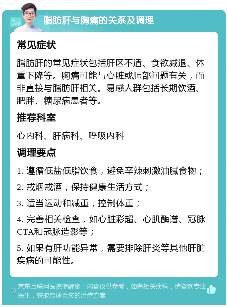 脂肪肝与胸痛的关系及调理 常见症状 脂肪肝的常见症状包括肝区不适、食欲减退、体重下降等。胸痛可能与心脏或肺部问题有关，而非直接与脂肪肝相关。易感人群包括长期饮酒、肥胖、糖尿病患者等。 推荐科室 心内科、肝病科、呼吸内科 调理要点 1. 遵循低盐低脂饮食，避免辛辣刺激油腻食物； 2. 戒烟戒酒，保持健康生活方式； 3. 适当运动和减重，控制体重； 4. 完善相关检查，如心脏彩超、心肌酶谱、冠脉CTA和冠脉造影等； 5. 如果有肝功能异常，需要排除肝炎等其他肝脏疾病的可能性。