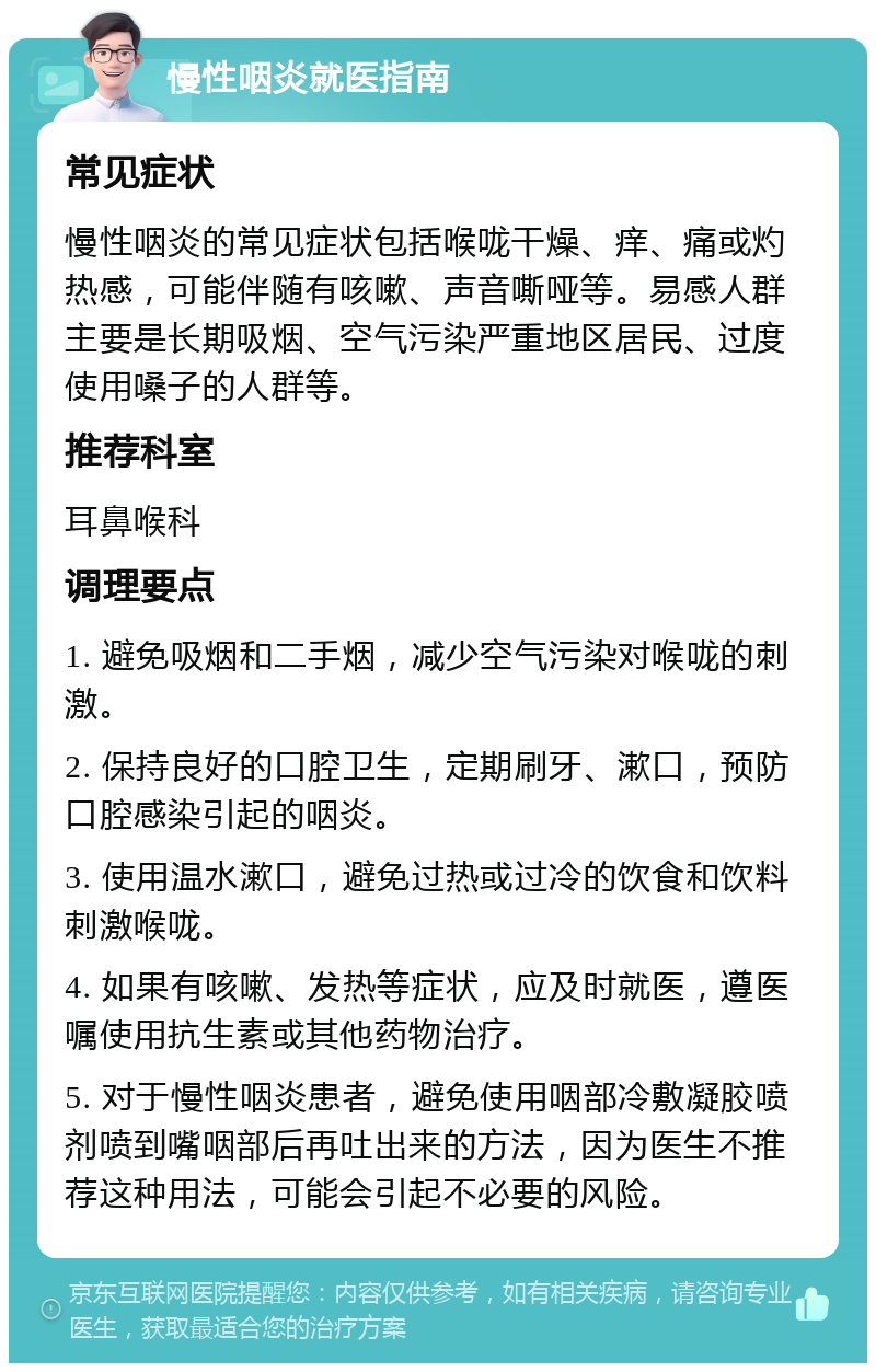 慢性咽炎就医指南 常见症状 慢性咽炎的常见症状包括喉咙干燥、痒、痛或灼热感，可能伴随有咳嗽、声音嘶哑等。易感人群主要是长期吸烟、空气污染严重地区居民、过度使用嗓子的人群等。 推荐科室 耳鼻喉科 调理要点 1. 避免吸烟和二手烟，减少空气污染对喉咙的刺激。 2. 保持良好的口腔卫生，定期刷牙、漱口，预防口腔感染引起的咽炎。 3. 使用温水漱口，避免过热或过冷的饮食和饮料刺激喉咙。 4. 如果有咳嗽、发热等症状，应及时就医，遵医嘱使用抗生素或其他药物治疗。 5. 对于慢性咽炎患者，避免使用咽部冷敷凝胶喷剂喷到嘴咽部后再吐出来的方法，因为医生不推荐这种用法，可能会引起不必要的风险。