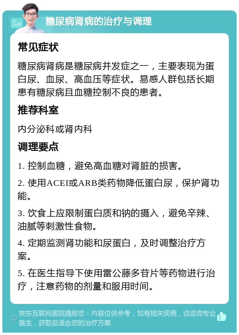 糖尿病肾病的治疗与调理 常见症状 糖尿病肾病是糖尿病并发症之一，主要表现为蛋白尿、血尿、高血压等症状。易感人群包括长期患有糖尿病且血糖控制不良的患者。 推荐科室 内分泌科或肾内科 调理要点 1. 控制血糖，避免高血糖对肾脏的损害。 2. 使用ACEI或ARB类药物降低蛋白尿，保护肾功能。 3. 饮食上应限制蛋白质和钠的摄入，避免辛辣、油腻等刺激性食物。 4. 定期监测肾功能和尿蛋白，及时调整治疗方案。 5. 在医生指导下使用雷公藤多苷片等药物进行治疗，注意药物的剂量和服用时间。