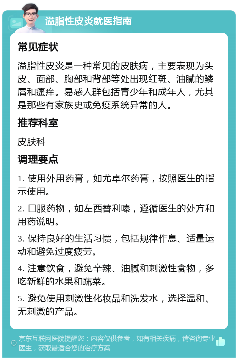 溢脂性皮炎就医指南 常见症状 溢脂性皮炎是一种常见的皮肤病，主要表现为头皮、面部、胸部和背部等处出现红斑、油腻的鳞屑和瘙痒。易感人群包括青少年和成年人，尤其是那些有家族史或免疫系统异常的人。 推荐科室 皮肤科 调理要点 1. 使用外用药膏，如尤卓尔药膏，按照医生的指示使用。 2. 口服药物，如左西替利嗪，遵循医生的处方和用药说明。 3. 保持良好的生活习惯，包括规律作息、适量运动和避免过度疲劳。 4. 注意饮食，避免辛辣、油腻和刺激性食物，多吃新鲜的水果和蔬菜。 5. 避免使用刺激性化妆品和洗发水，选择温和、无刺激的产品。