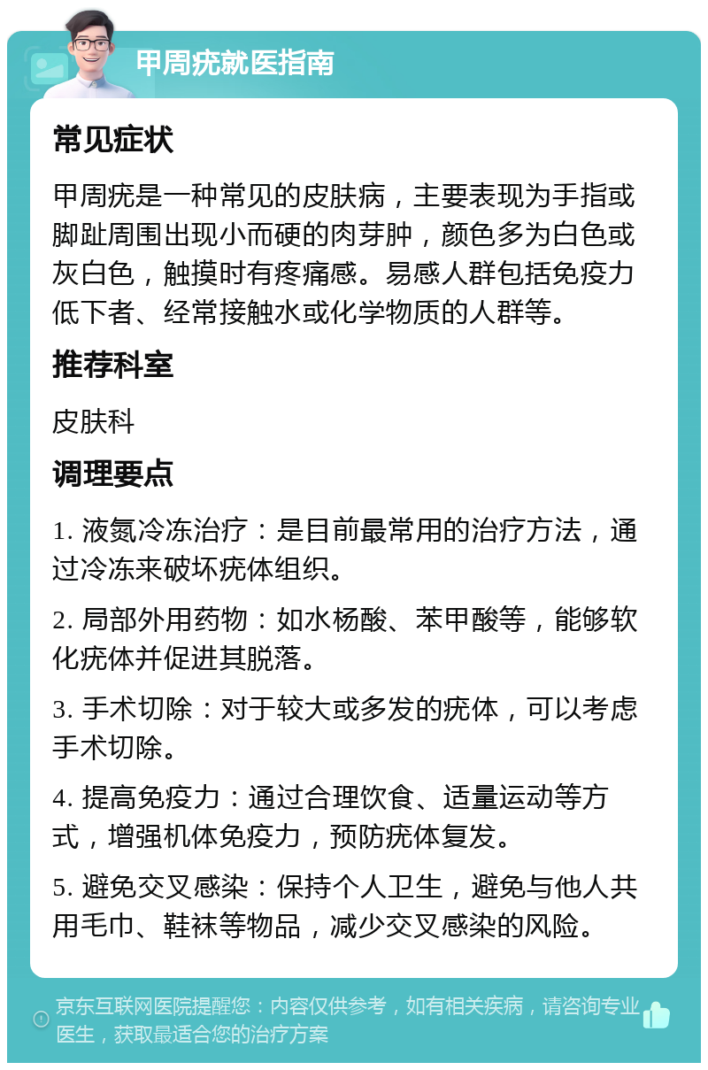 甲周疣就医指南 常见症状 甲周疣是一种常见的皮肤病，主要表现为手指或脚趾周围出现小而硬的肉芽肿，颜色多为白色或灰白色，触摸时有疼痛感。易感人群包括免疫力低下者、经常接触水或化学物质的人群等。 推荐科室 皮肤科 调理要点 1. 液氮冷冻治疗：是目前最常用的治疗方法，通过冷冻来破坏疣体组织。 2. 局部外用药物：如水杨酸、苯甲酸等，能够软化疣体并促进其脱落。 3. 手术切除：对于较大或多发的疣体，可以考虑手术切除。 4. 提高免疫力：通过合理饮食、适量运动等方式，增强机体免疫力，预防疣体复发。 5. 避免交叉感染：保持个人卫生，避免与他人共用毛巾、鞋袜等物品，减少交叉感染的风险。