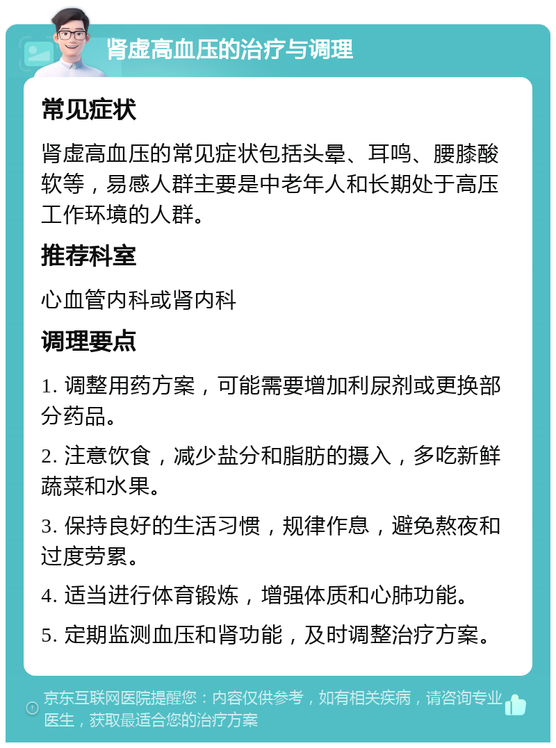 肾虚高血压的治疗与调理 常见症状 肾虚高血压的常见症状包括头晕、耳鸣、腰膝酸软等，易感人群主要是中老年人和长期处于高压工作环境的人群。 推荐科室 心血管内科或肾内科 调理要点 1. 调整用药方案，可能需要增加利尿剂或更换部分药品。 2. 注意饮食，减少盐分和脂肪的摄入，多吃新鲜蔬菜和水果。 3. 保持良好的生活习惯，规律作息，避免熬夜和过度劳累。 4. 适当进行体育锻炼，增强体质和心肺功能。 5. 定期监测血压和肾功能，及时调整治疗方案。