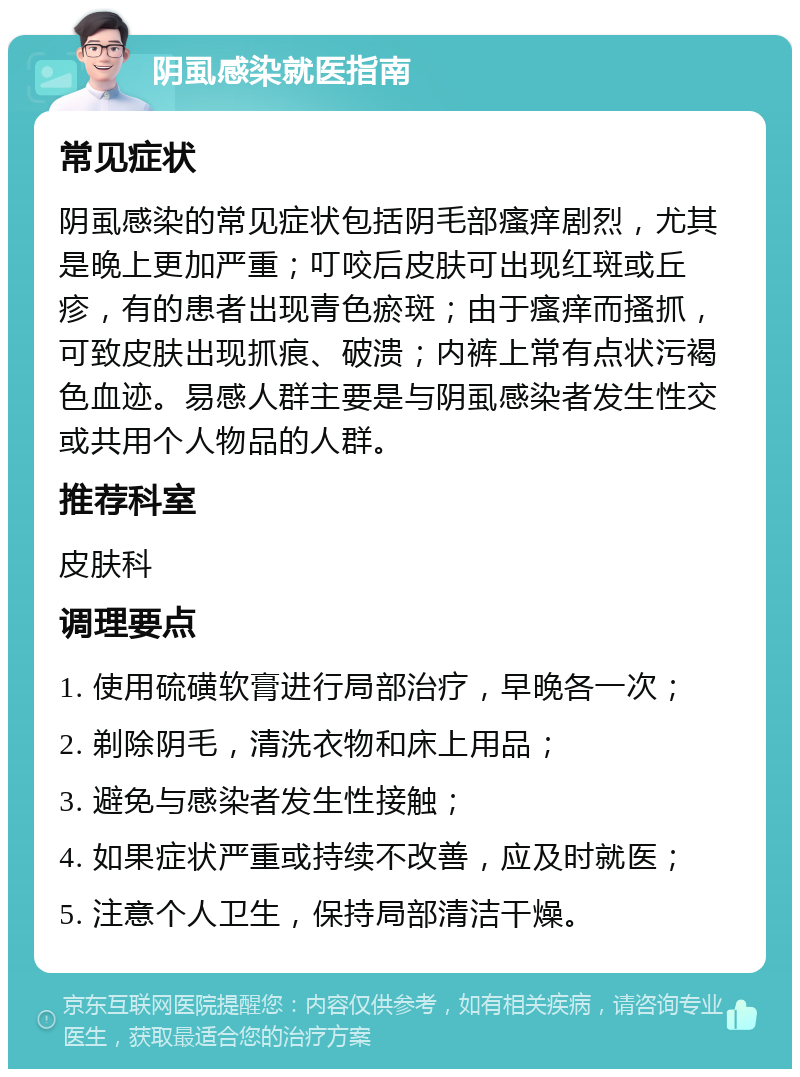 阴虱感染就医指南 常见症状 阴虱感染的常见症状包括阴毛部瘙痒剧烈，尤其是晚上更加严重；叮咬后皮肤可出现红斑或丘疹，有的患者出现青色瘀斑；由于瘙痒而搔抓，可致皮肤出现抓痕、破溃；内裤上常有点状污褐色血迹。易感人群主要是与阴虱感染者发生性交或共用个人物品的人群。 推荐科室 皮肤科 调理要点 1. 使用硫磺软膏进行局部治疗，早晚各一次； 2. 剃除阴毛，清洗衣物和床上用品； 3. 避免与感染者发生性接触； 4. 如果症状严重或持续不改善，应及时就医； 5. 注意个人卫生，保持局部清洁干燥。