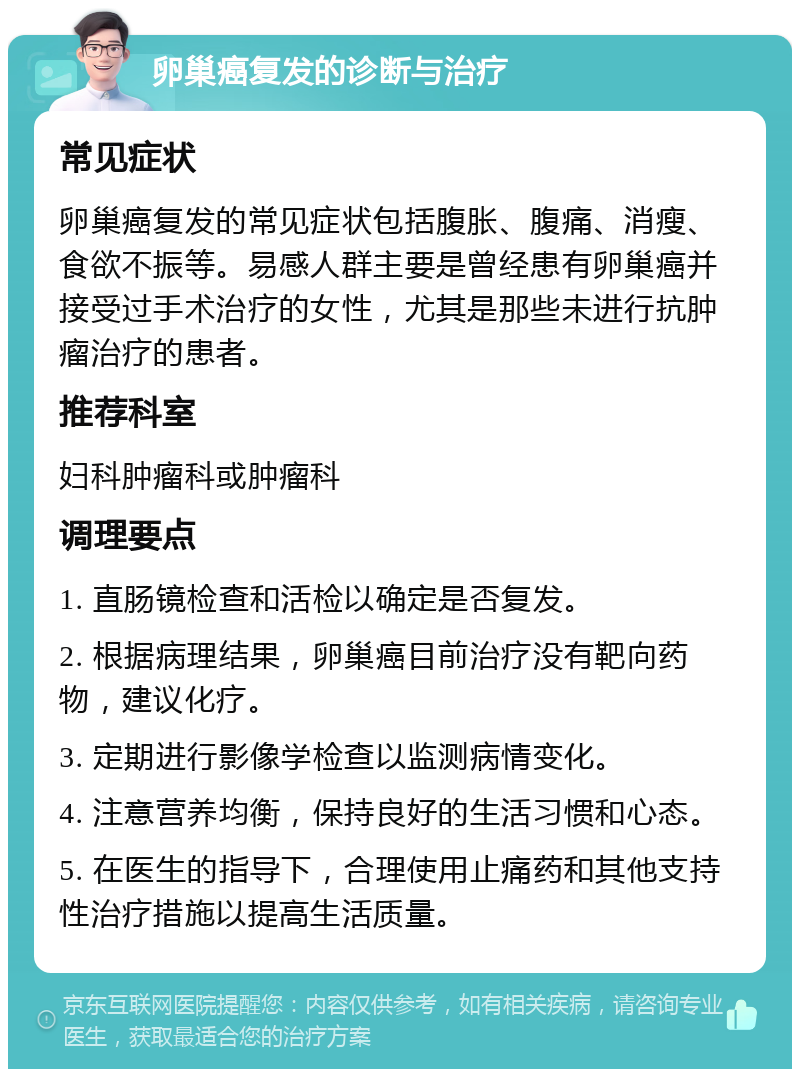 卵巢癌复发的诊断与治疗 常见症状 卵巢癌复发的常见症状包括腹胀、腹痛、消瘦、食欲不振等。易感人群主要是曾经患有卵巢癌并接受过手术治疗的女性，尤其是那些未进行抗肿瘤治疗的患者。 推荐科室 妇科肿瘤科或肿瘤科 调理要点 1. 直肠镜检查和活检以确定是否复发。 2. 根据病理结果，卵巢癌目前治疗没有靶向药物，建议化疗。 3. 定期进行影像学检查以监测病情变化。 4. 注意营养均衡，保持良好的生活习惯和心态。 5. 在医生的指导下，合理使用止痛药和其他支持性治疗措施以提高生活质量。