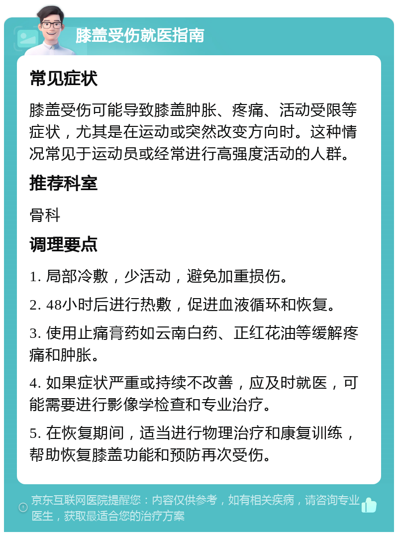 膝盖受伤就医指南 常见症状 膝盖受伤可能导致膝盖肿胀、疼痛、活动受限等症状，尤其是在运动或突然改变方向时。这种情况常见于运动员或经常进行高强度活动的人群。 推荐科室 骨科 调理要点 1. 局部冷敷，少活动，避免加重损伤。 2. 48小时后进行热敷，促进血液循环和恢复。 3. 使用止痛膏药如云南白药、正红花油等缓解疼痛和肿胀。 4. 如果症状严重或持续不改善，应及时就医，可能需要进行影像学检查和专业治疗。 5. 在恢复期间，适当进行物理治疗和康复训练，帮助恢复膝盖功能和预防再次受伤。