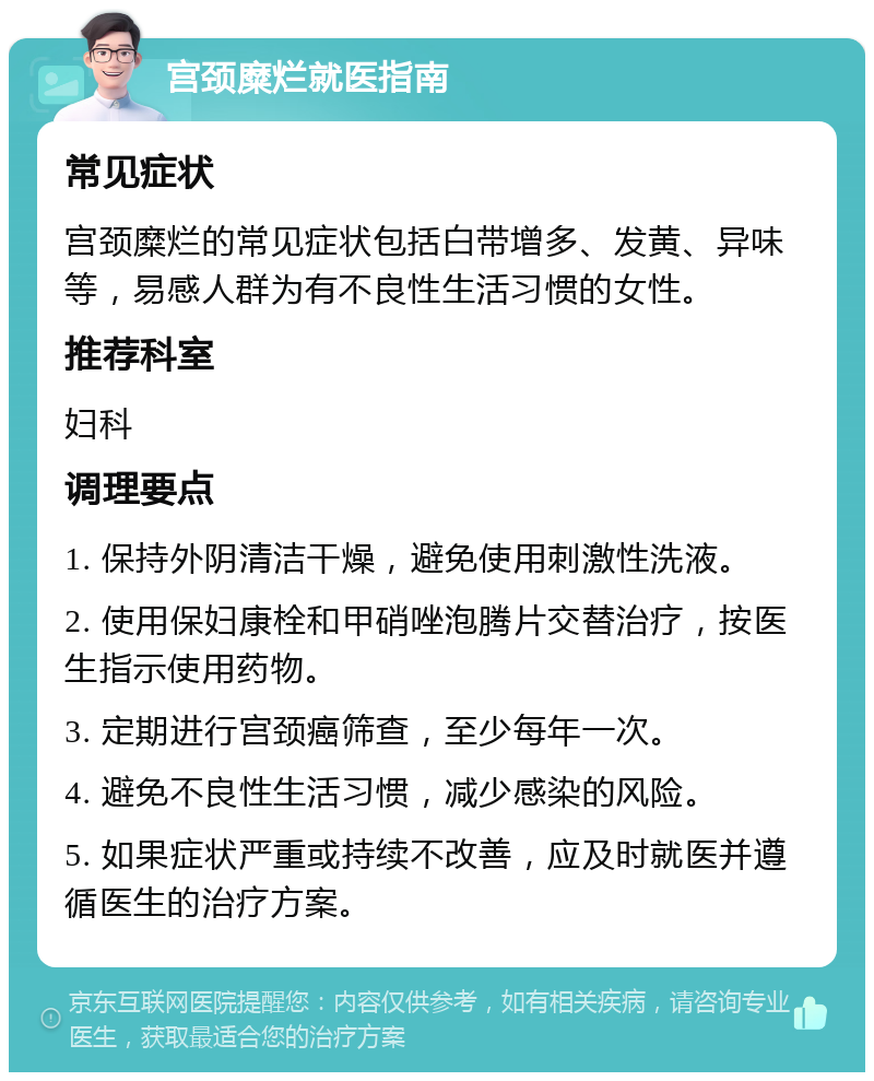 宫颈糜烂就医指南 常见症状 宫颈糜烂的常见症状包括白带增多、发黄、异味等，易感人群为有不良性生活习惯的女性。 推荐科室 妇科 调理要点 1. 保持外阴清洁干燥，避免使用刺激性洗液。 2. 使用保妇康栓和甲硝唑泡腾片交替治疗，按医生指示使用药物。 3. 定期进行宫颈癌筛查，至少每年一次。 4. 避免不良性生活习惯，减少感染的风险。 5. 如果症状严重或持续不改善，应及时就医并遵循医生的治疗方案。