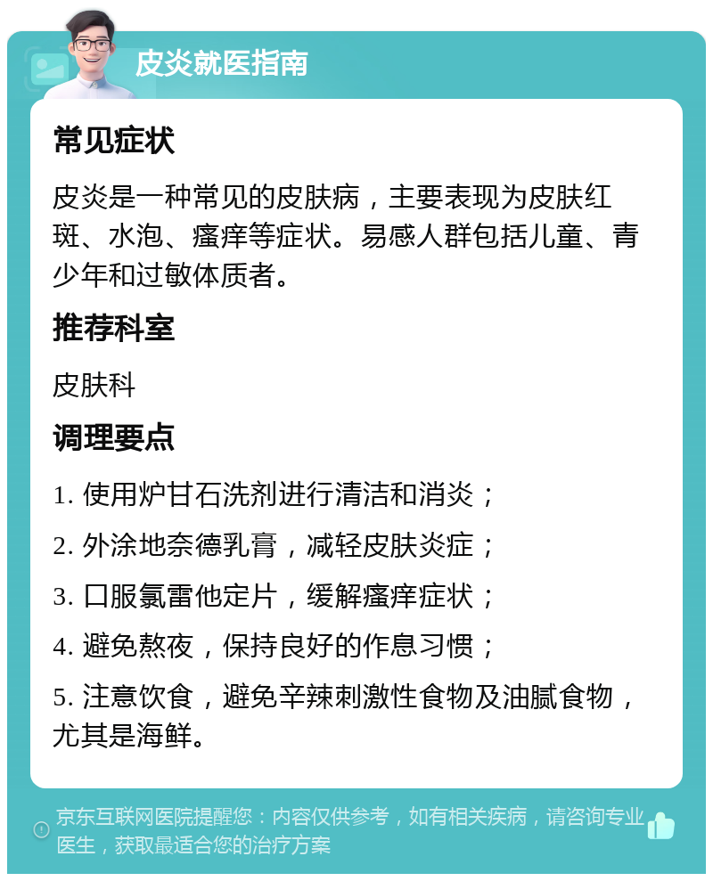 皮炎就医指南 常见症状 皮炎是一种常见的皮肤病，主要表现为皮肤红斑、水泡、瘙痒等症状。易感人群包括儿童、青少年和过敏体质者。 推荐科室 皮肤科 调理要点 1. 使用炉甘石洗剂进行清洁和消炎； 2. 外涂地奈德乳膏，减轻皮肤炎症； 3. 口服氯雷他定片，缓解瘙痒症状； 4. 避免熬夜，保持良好的作息习惯； 5. 注意饮食，避免辛辣刺激性食物及油腻食物，尤其是海鲜。