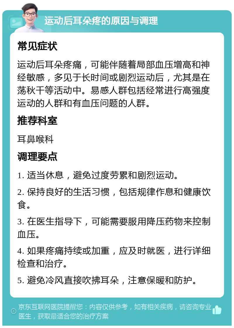 运动后耳朵疼的原因与调理 常见症状 运动后耳朵疼痛，可能伴随着局部血压增高和神经敏感，多见于长时间或剧烈运动后，尤其是在荡秋千等活动中。易感人群包括经常进行高强度运动的人群和有血压问题的人群。 推荐科室 耳鼻喉科 调理要点 1. 适当休息，避免过度劳累和剧烈运动。 2. 保持良好的生活习惯，包括规律作息和健康饮食。 3. 在医生指导下，可能需要服用降压药物来控制血压。 4. 如果疼痛持续或加重，应及时就医，进行详细检查和治疗。 5. 避免冷风直接吹拂耳朵，注意保暖和防护。