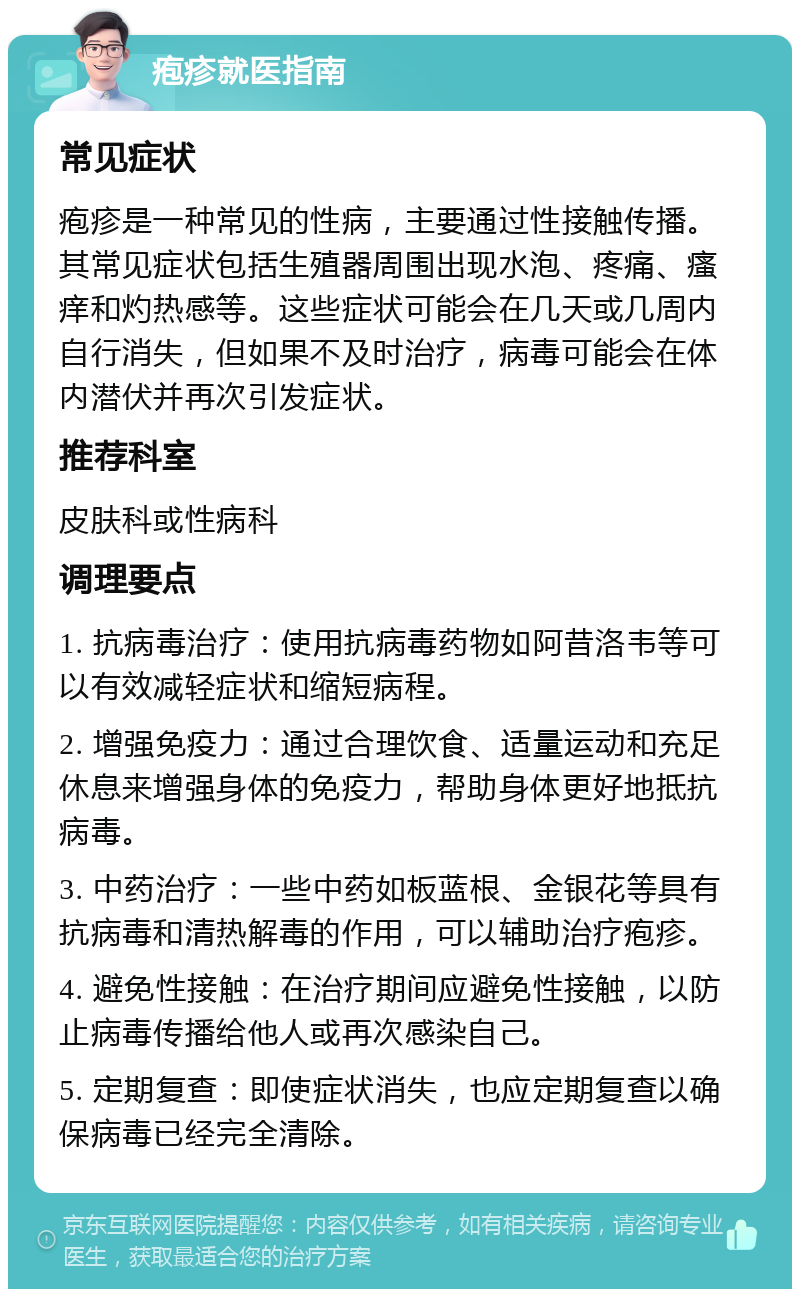 疱疹就医指南 常见症状 疱疹是一种常见的性病，主要通过性接触传播。其常见症状包括生殖器周围出现水泡、疼痛、瘙痒和灼热感等。这些症状可能会在几天或几周内自行消失，但如果不及时治疗，病毒可能会在体内潜伏并再次引发症状。 推荐科室 皮肤科或性病科 调理要点 1. 抗病毒治疗：使用抗病毒药物如阿昔洛韦等可以有效减轻症状和缩短病程。 2. 增强免疫力：通过合理饮食、适量运动和充足休息来增强身体的免疫力，帮助身体更好地抵抗病毒。 3. 中药治疗：一些中药如板蓝根、金银花等具有抗病毒和清热解毒的作用，可以辅助治疗疱疹。 4. 避免性接触：在治疗期间应避免性接触，以防止病毒传播给他人或再次感染自己。 5. 定期复查：即使症状消失，也应定期复查以确保病毒已经完全清除。