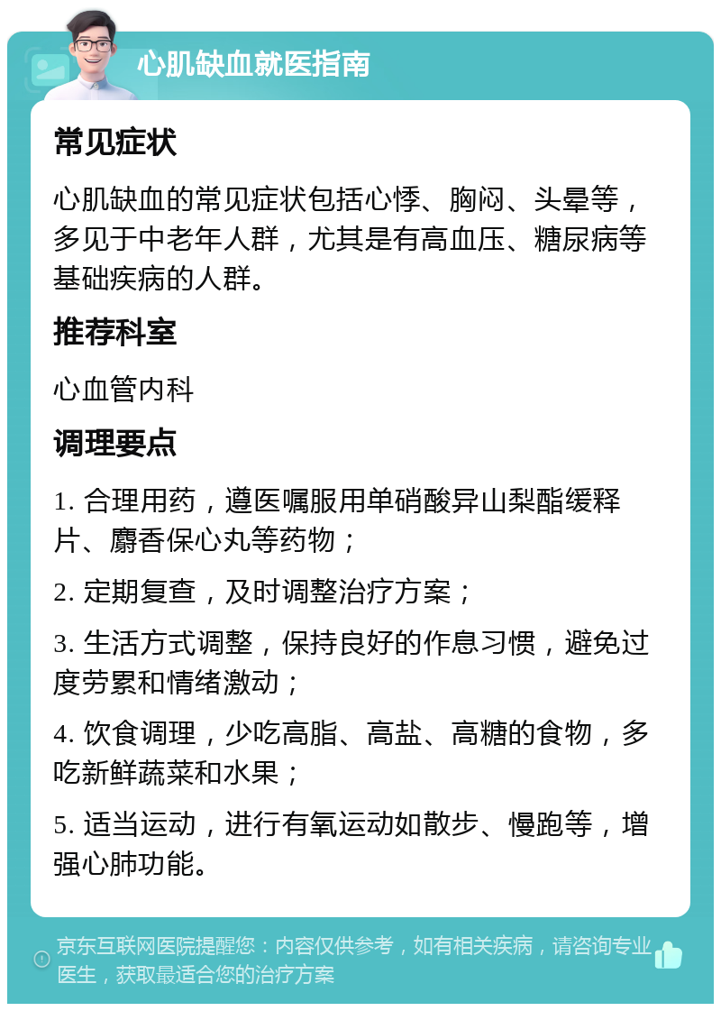 心肌缺血就医指南 常见症状 心肌缺血的常见症状包括心悸、胸闷、头晕等，多见于中老年人群，尤其是有高血压、糖尿病等基础疾病的人群。 推荐科室 心血管内科 调理要点 1. 合理用药，遵医嘱服用单硝酸异山梨酯缓释片、麝香保心丸等药物； 2. 定期复查，及时调整治疗方案； 3. 生活方式调整，保持良好的作息习惯，避免过度劳累和情绪激动； 4. 饮食调理，少吃高脂、高盐、高糖的食物，多吃新鲜蔬菜和水果； 5. 适当运动，进行有氧运动如散步、慢跑等，增强心肺功能。