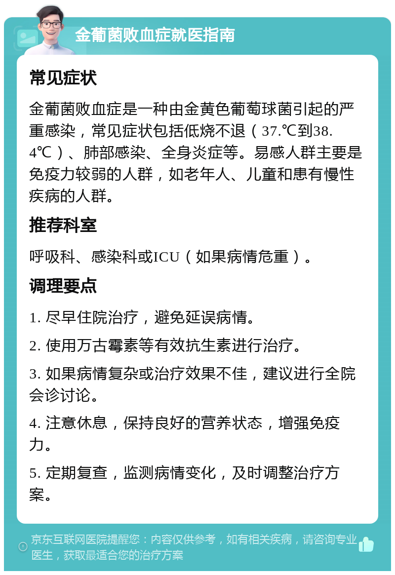 金葡菌败血症就医指南 常见症状 金葡菌败血症是一种由金黄色葡萄球菌引起的严重感染，常见症状包括低烧不退（37.℃到38.4℃）、肺部感染、全身炎症等。易感人群主要是免疫力较弱的人群，如老年人、儿童和患有慢性疾病的人群。 推荐科室 呼吸科、感染科或ICU（如果病情危重）。 调理要点 1. 尽早住院治疗，避免延误病情。 2. 使用万古霉素等有效抗生素进行治疗。 3. 如果病情复杂或治疗效果不佳，建议进行全院会诊讨论。 4. 注意休息，保持良好的营养状态，增强免疫力。 5. 定期复查，监测病情变化，及时调整治疗方案。