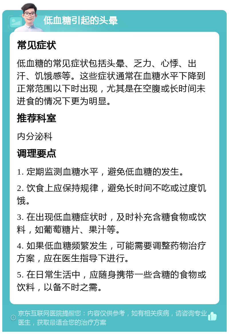 低血糖引起的头晕 常见症状 低血糖的常见症状包括头晕、乏力、心悸、出汗、饥饿感等。这些症状通常在血糖水平下降到正常范围以下时出现，尤其是在空腹或长时间未进食的情况下更为明显。 推荐科室 内分泌科 调理要点 1. 定期监测血糖水平，避免低血糖的发生。 2. 饮食上应保持规律，避免长时间不吃或过度饥饿。 3. 在出现低血糖症状时，及时补充含糖食物或饮料，如葡萄糖片、果汁等。 4. 如果低血糖频繁发生，可能需要调整药物治疗方案，应在医生指导下进行。 5. 在日常生活中，应随身携带一些含糖的食物或饮料，以备不时之需。