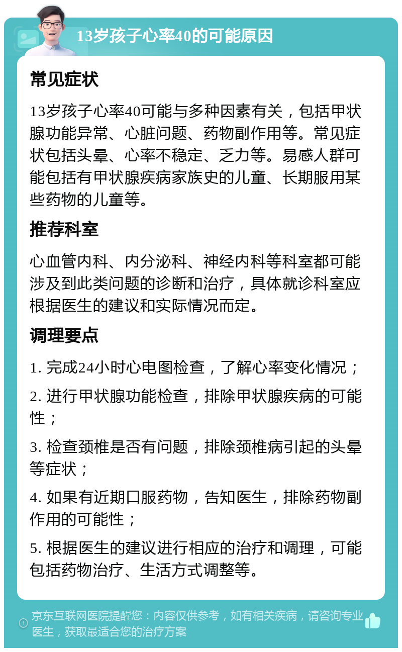 13岁孩子心率40的可能原因 常见症状 13岁孩子心率40可能与多种因素有关，包括甲状腺功能异常、心脏问题、药物副作用等。常见症状包括头晕、心率不稳定、乏力等。易感人群可能包括有甲状腺疾病家族史的儿童、长期服用某些药物的儿童等。 推荐科室 心血管内科、内分泌科、神经内科等科室都可能涉及到此类问题的诊断和治疗，具体就诊科室应根据医生的建议和实际情况而定。 调理要点 1. 完成24小时心电图检查，了解心率变化情况； 2. 进行甲状腺功能检查，排除甲状腺疾病的可能性； 3. 检查颈椎是否有问题，排除颈椎病引起的头晕等症状； 4. 如果有近期口服药物，告知医生，排除药物副作用的可能性； 5. 根据医生的建议进行相应的治疗和调理，可能包括药物治疗、生活方式调整等。