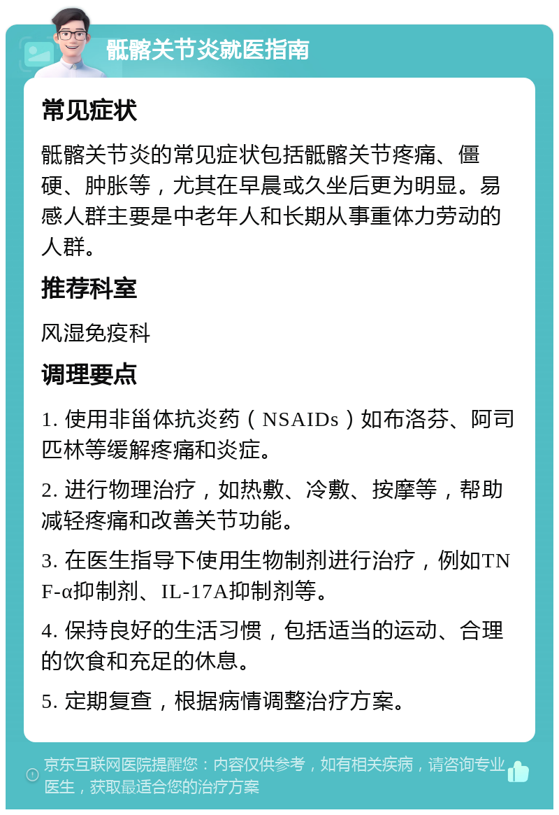 骶髂关节炎就医指南 常见症状 骶髂关节炎的常见症状包括骶髂关节疼痛、僵硬、肿胀等，尤其在早晨或久坐后更为明显。易感人群主要是中老年人和长期从事重体力劳动的人群。 推荐科室 风湿免疫科 调理要点 1. 使用非甾体抗炎药（NSAIDs）如布洛芬、阿司匹林等缓解疼痛和炎症。 2. 进行物理治疗，如热敷、冷敷、按摩等，帮助减轻疼痛和改善关节功能。 3. 在医生指导下使用生物制剂进行治疗，例如TNF-α抑制剂、IL-17A抑制剂等。 4. 保持良好的生活习惯，包括适当的运动、合理的饮食和充足的休息。 5. 定期复查，根据病情调整治疗方案。