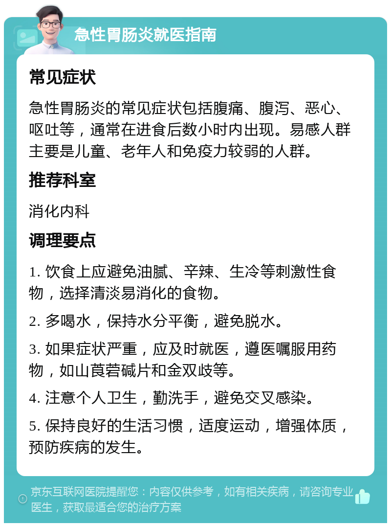 急性胃肠炎就医指南 常见症状 急性胃肠炎的常见症状包括腹痛、腹泻、恶心、呕吐等，通常在进食后数小时内出现。易感人群主要是儿童、老年人和免疫力较弱的人群。 推荐科室 消化内科 调理要点 1. 饮食上应避免油腻、辛辣、生冷等刺激性食物，选择清淡易消化的食物。 2. 多喝水，保持水分平衡，避免脱水。 3. 如果症状严重，应及时就医，遵医嘱服用药物，如山莨菪碱片和金双歧等。 4. 注意个人卫生，勤洗手，避免交叉感染。 5. 保持良好的生活习惯，适度运动，增强体质，预防疾病的发生。