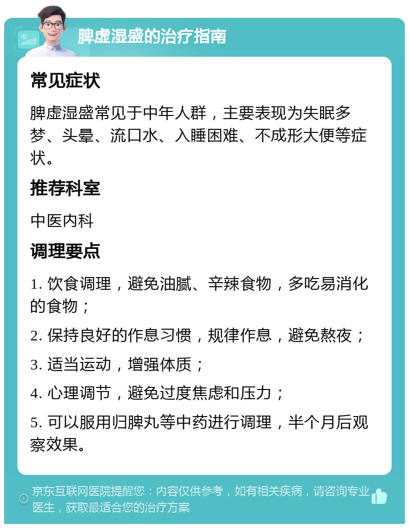 脾虚湿盛的治疗指南 常见症状 脾虚湿盛常见于中年人群，主要表现为失眠多梦、头晕、流口水、入睡困难、不成形大便等症状。 推荐科室 中医内科 调理要点 1. 饮食调理，避免油腻、辛辣食物，多吃易消化的食物； 2. 保持良好的作息习惯，规律作息，避免熬夜； 3. 适当运动，增强体质； 4. 心理调节，避免过度焦虑和压力； 5. 可以服用归脾丸等中药进行调理，半个月后观察效果。