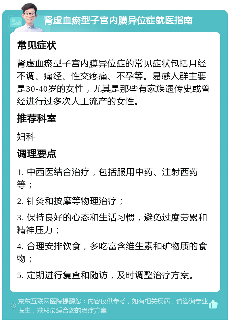 肾虚血瘀型子宫内膜异位症就医指南 常见症状 肾虚血瘀型子宫内膜异位症的常见症状包括月经不调、痛经、性交疼痛、不孕等。易感人群主要是30-40岁的女性，尤其是那些有家族遗传史或曾经进行过多次人工流产的女性。 推荐科室 妇科 调理要点 1. 中西医结合治疗，包括服用中药、注射西药等； 2. 针灸和按摩等物理治疗； 3. 保持良好的心态和生活习惯，避免过度劳累和精神压力； 4. 合理安排饮食，多吃富含维生素和矿物质的食物； 5. 定期进行复查和随访，及时调整治疗方案。