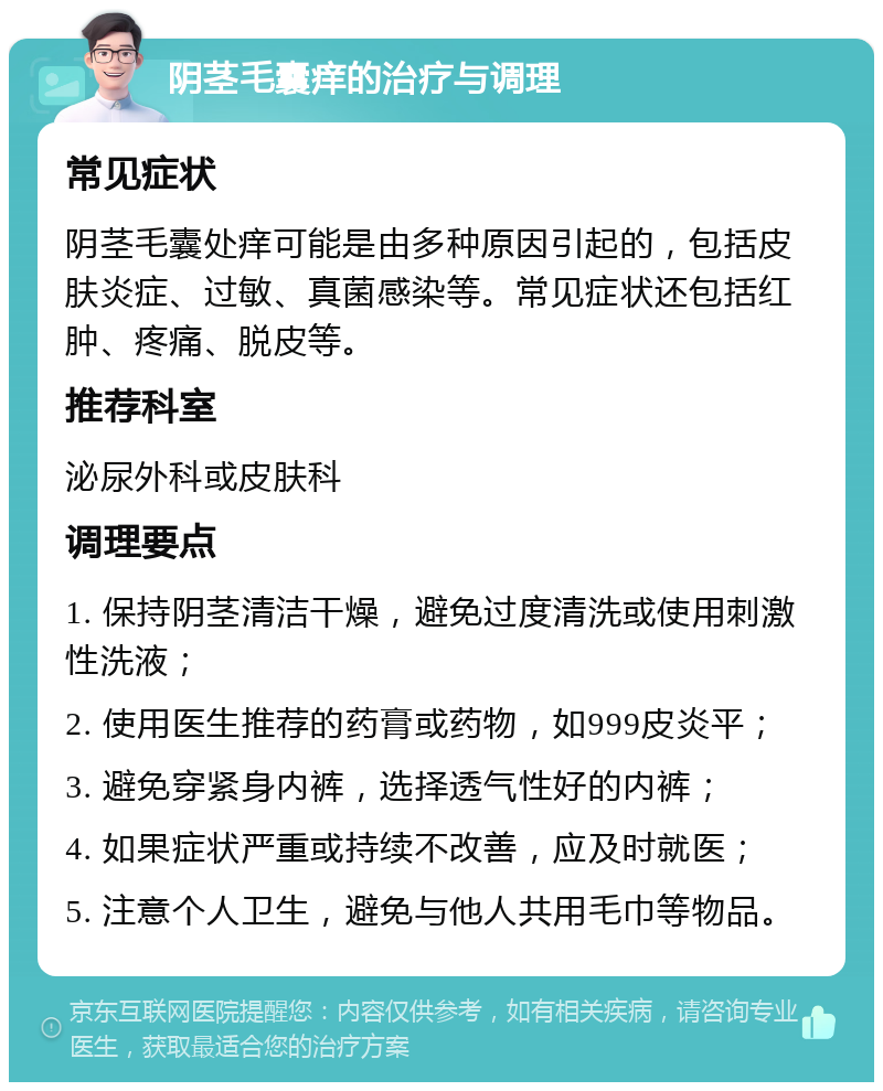 阴茎毛囊痒的治疗与调理 常见症状 阴茎毛囊处痒可能是由多种原因引起的，包括皮肤炎症、过敏、真菌感染等。常见症状还包括红肿、疼痛、脱皮等。 推荐科室 泌尿外科或皮肤科 调理要点 1. 保持阴茎清洁干燥，避免过度清洗或使用刺激性洗液； 2. 使用医生推荐的药膏或药物，如999皮炎平； 3. 避免穿紧身内裤，选择透气性好的内裤； 4. 如果症状严重或持续不改善，应及时就医； 5. 注意个人卫生，避免与他人共用毛巾等物品。