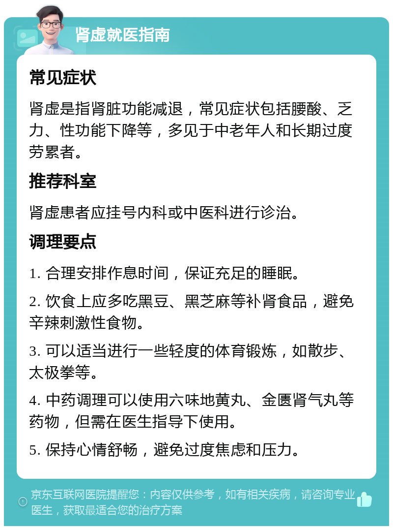 肾虚就医指南 常见症状 肾虚是指肾脏功能减退，常见症状包括腰酸、乏力、性功能下降等，多见于中老年人和长期过度劳累者。 推荐科室 肾虚患者应挂号内科或中医科进行诊治。 调理要点 1. 合理安排作息时间，保证充足的睡眠。 2. 饮食上应多吃黑豆、黑芝麻等补肾食品，避免辛辣刺激性食物。 3. 可以适当进行一些轻度的体育锻炼，如散步、太极拳等。 4. 中药调理可以使用六味地黄丸、金匮肾气丸等药物，但需在医生指导下使用。 5. 保持心情舒畅，避免过度焦虑和压力。