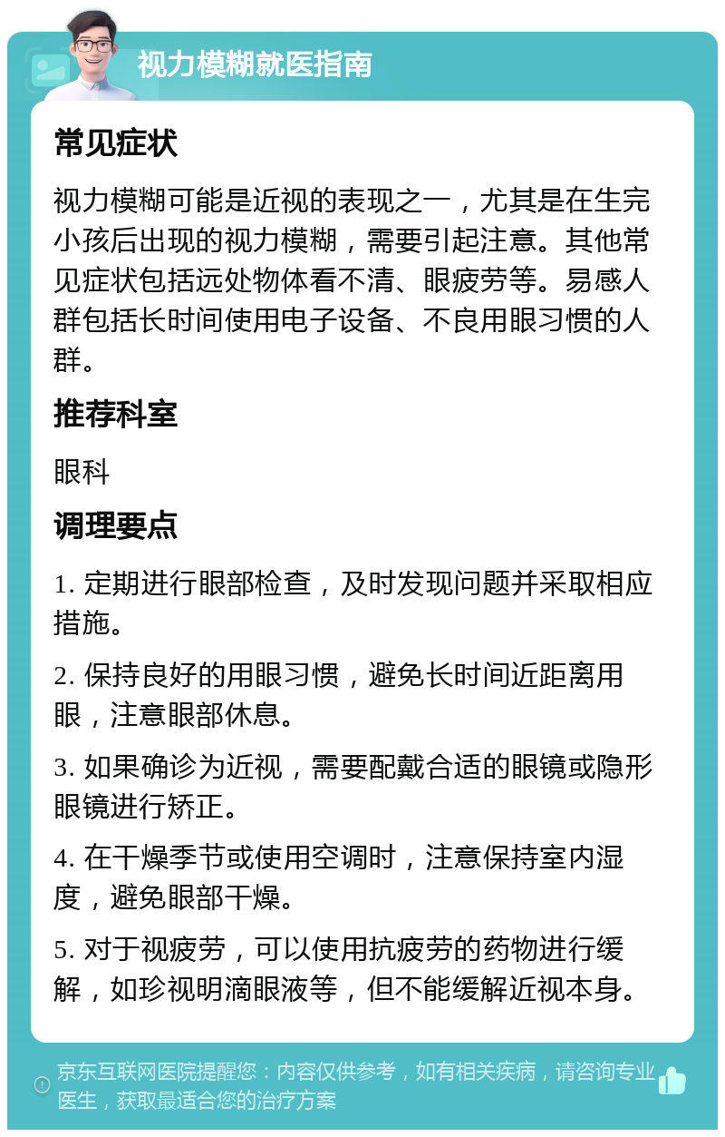 视力模糊就医指南 常见症状 视力模糊可能是近视的表现之一，尤其是在生完小孩后出现的视力模糊，需要引起注意。其他常见症状包括远处物体看不清、眼疲劳等。易感人群包括长时间使用电子设备、不良用眼习惯的人群。 推荐科室 眼科 调理要点 1. 定期进行眼部检查，及时发现问题并采取相应措施。 2. 保持良好的用眼习惯，避免长时间近距离用眼，注意眼部休息。 3. 如果确诊为近视，需要配戴合适的眼镜或隐形眼镜进行矫正。 4. 在干燥季节或使用空调时，注意保持室内湿度，避免眼部干燥。 5. 对于视疲劳，可以使用抗疲劳的药物进行缓解，如珍视明滴眼液等，但不能缓解近视本身。