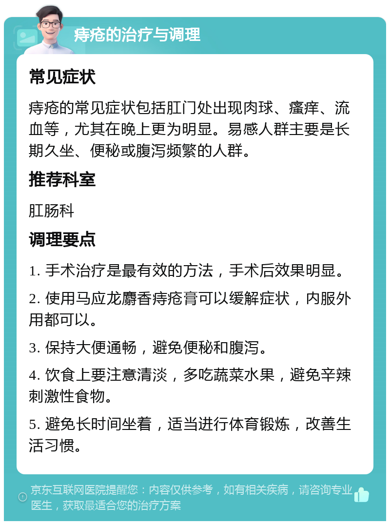 痔疮的治疗与调理 常见症状 痔疮的常见症状包括肛门处出现肉球、瘙痒、流血等，尤其在晚上更为明显。易感人群主要是长期久坐、便秘或腹泻频繁的人群。 推荐科室 肛肠科 调理要点 1. 手术治疗是最有效的方法，手术后效果明显。 2. 使用马应龙麝香痔疮膏可以缓解症状，内服外用都可以。 3. 保持大便通畅，避免便秘和腹泻。 4. 饮食上要注意清淡，多吃蔬菜水果，避免辛辣刺激性食物。 5. 避免长时间坐着，适当进行体育锻炼，改善生活习惯。