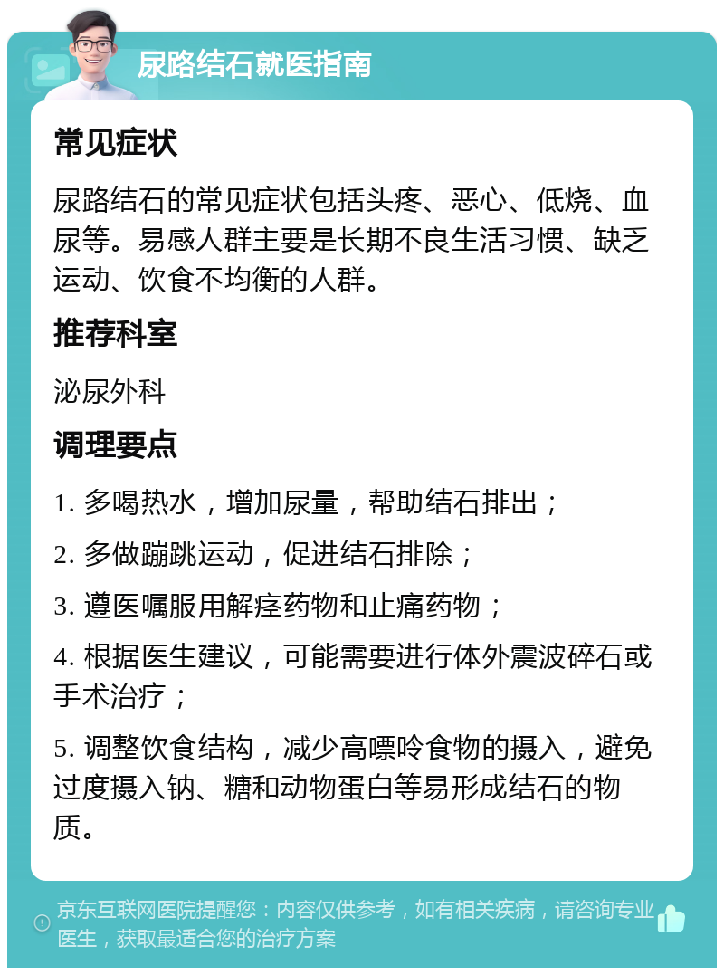 尿路结石就医指南 常见症状 尿路结石的常见症状包括头疼、恶心、低烧、血尿等。易感人群主要是长期不良生活习惯、缺乏运动、饮食不均衡的人群。 推荐科室 泌尿外科 调理要点 1. 多喝热水，增加尿量，帮助结石排出； 2. 多做蹦跳运动，促进结石排除； 3. 遵医嘱服用解痉药物和止痛药物； 4. 根据医生建议，可能需要进行体外震波碎石或手术治疗； 5. 调整饮食结构，减少高嘌呤食物的摄入，避免过度摄入钠、糖和动物蛋白等易形成结石的物质。