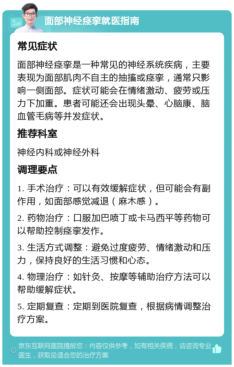 面部神经痉挛就医指南 常见症状 面部神经痉挛是一种常见的神经系统疾病，主要表现为面部肌肉不自主的抽搐或痉挛，通常只影响一侧面部。症状可能会在情绪激动、疲劳或压力下加重。患者可能还会出现头晕、心脑康、脑血管毛病等并发症状。 推荐科室 神经内科或神经外科 调理要点 1. 手术治疗：可以有效缓解症状，但可能会有副作用，如面部感觉减退（麻木感）。 2. 药物治疗：口服加巴喷丁或卡马西平等药物可以帮助控制痉挛发作。 3. 生活方式调整：避免过度疲劳、情绪激动和压力，保持良好的生活习惯和心态。 4. 物理治疗：如针灸、按摩等辅助治疗方法可以帮助缓解症状。 5. 定期复查：定期到医院复查，根据病情调整治疗方案。