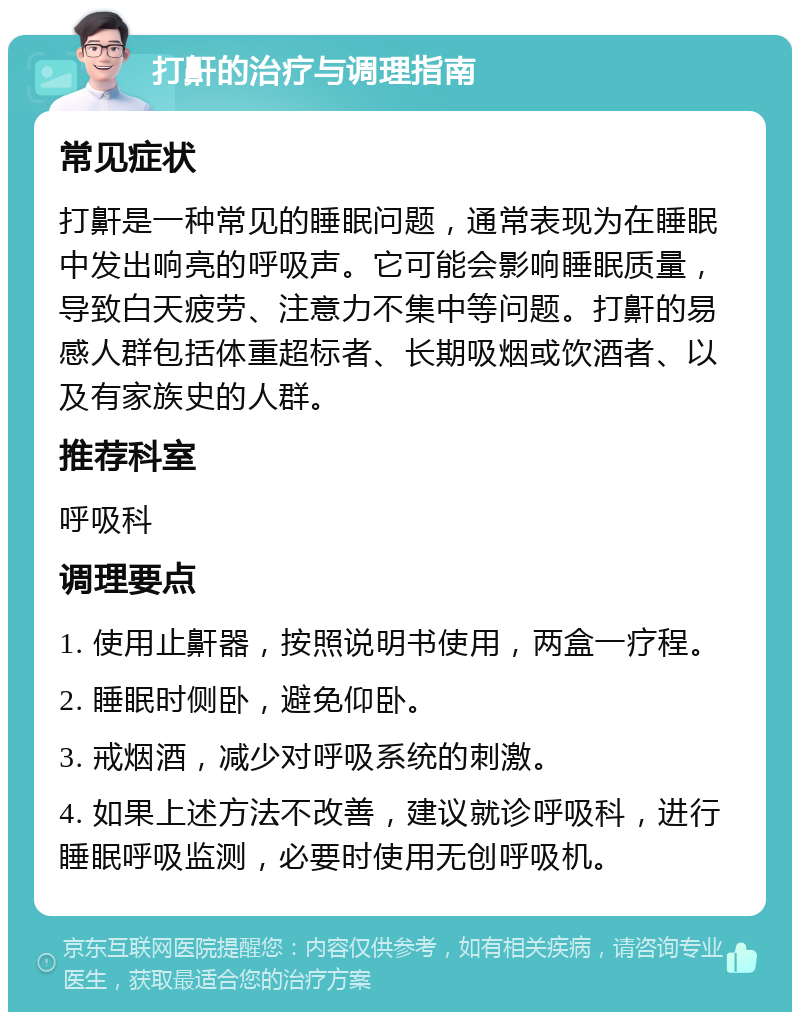 打鼾的治疗与调理指南 常见症状 打鼾是一种常见的睡眠问题，通常表现为在睡眠中发出响亮的呼吸声。它可能会影响睡眠质量，导致白天疲劳、注意力不集中等问题。打鼾的易感人群包括体重超标者、长期吸烟或饮酒者、以及有家族史的人群。 推荐科室 呼吸科 调理要点 1. 使用止鼾器，按照说明书使用，两盒一疗程。 2. 睡眠时侧卧，避免仰卧。 3. 戒烟酒，减少对呼吸系统的刺激。 4. 如果上述方法不改善，建议就诊呼吸科，进行睡眠呼吸监测，必要时使用无创呼吸机。