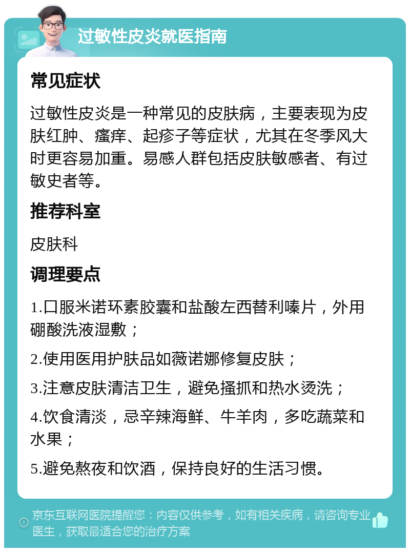 过敏性皮炎就医指南 常见症状 过敏性皮炎是一种常见的皮肤病，主要表现为皮肤红肿、瘙痒、起疹子等症状，尤其在冬季风大时更容易加重。易感人群包括皮肤敏感者、有过敏史者等。 推荐科室 皮肤科 调理要点 1.口服米诺环素胶囊和盐酸左西替利嗪片，外用硼酸洗液湿敷； 2.使用医用护肤品如薇诺娜修复皮肤； 3.注意皮肤清洁卫生，避免搔抓和热水烫洗； 4.饮食清淡，忌辛辣海鲜、牛羊肉，多吃蔬菜和水果； 5.避免熬夜和饮酒，保持良好的生活习惯。