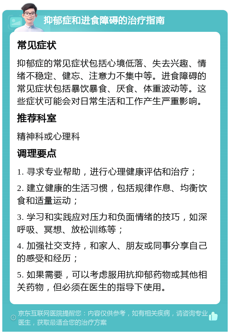 抑郁症和进食障碍的治疗指南 常见症状 抑郁症的常见症状包括心境低落、失去兴趣、情绪不稳定、健忘、注意力不集中等。进食障碍的常见症状包括暴饮暴食、厌食、体重波动等。这些症状可能会对日常生活和工作产生严重影响。 推荐科室 精神科或心理科 调理要点 1. 寻求专业帮助，进行心理健康评估和治疗； 2. 建立健康的生活习惯，包括规律作息、均衡饮食和适量运动； 3. 学习和实践应对压力和负面情绪的技巧，如深呼吸、冥想、放松训练等； 4. 加强社交支持，和家人、朋友或同事分享自己的感受和经历； 5. 如果需要，可以考虑服用抗抑郁药物或其他相关药物，但必须在医生的指导下使用。