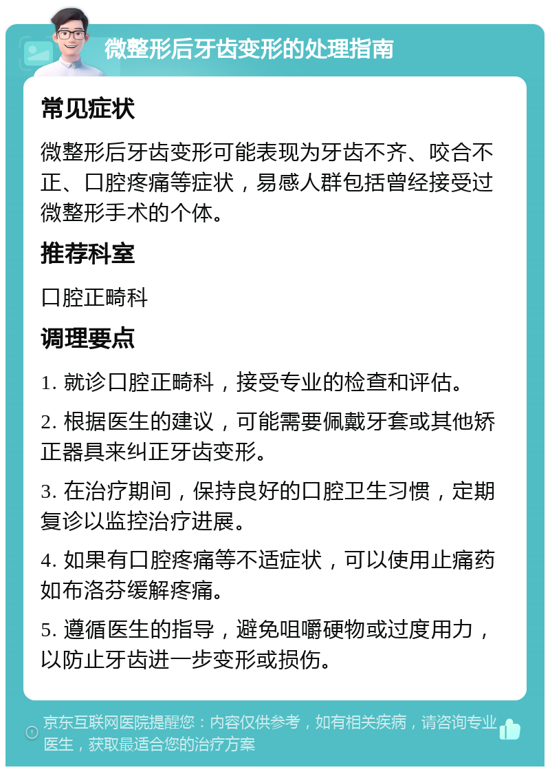 微整形后牙齿变形的处理指南 常见症状 微整形后牙齿变形可能表现为牙齿不齐、咬合不正、口腔疼痛等症状，易感人群包括曾经接受过微整形手术的个体。 推荐科室 口腔正畸科 调理要点 1. 就诊口腔正畸科，接受专业的检查和评估。 2. 根据医生的建议，可能需要佩戴牙套或其他矫正器具来纠正牙齿变形。 3. 在治疗期间，保持良好的口腔卫生习惯，定期复诊以监控治疗进展。 4. 如果有口腔疼痛等不适症状，可以使用止痛药如布洛芬缓解疼痛。 5. 遵循医生的指导，避免咀嚼硬物或过度用力，以防止牙齿进一步变形或损伤。