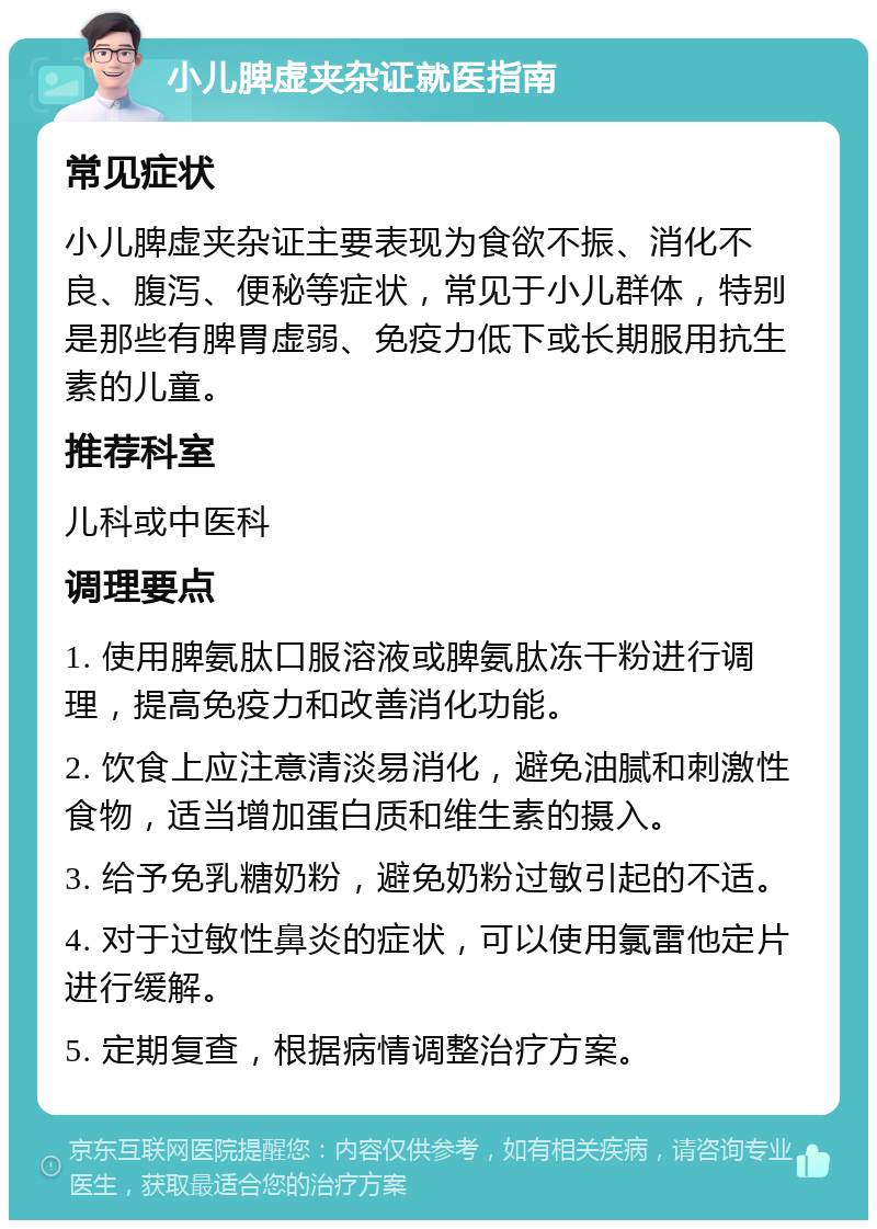 小儿脾虚夹杂证就医指南 常见症状 小儿脾虚夹杂证主要表现为食欲不振、消化不良、腹泻、便秘等症状，常见于小儿群体，特别是那些有脾胃虚弱、免疫力低下或长期服用抗生素的儿童。 推荐科室 儿科或中医科 调理要点 1. 使用脾氨肽口服溶液或脾氨肽冻干粉进行调理，提高免疫力和改善消化功能。 2. 饮食上应注意清淡易消化，避免油腻和刺激性食物，适当增加蛋白质和维生素的摄入。 3. 给予免乳糖奶粉，避免奶粉过敏引起的不适。 4. 对于过敏性鼻炎的症状，可以使用氯雷他定片进行缓解。 5. 定期复查，根据病情调整治疗方案。