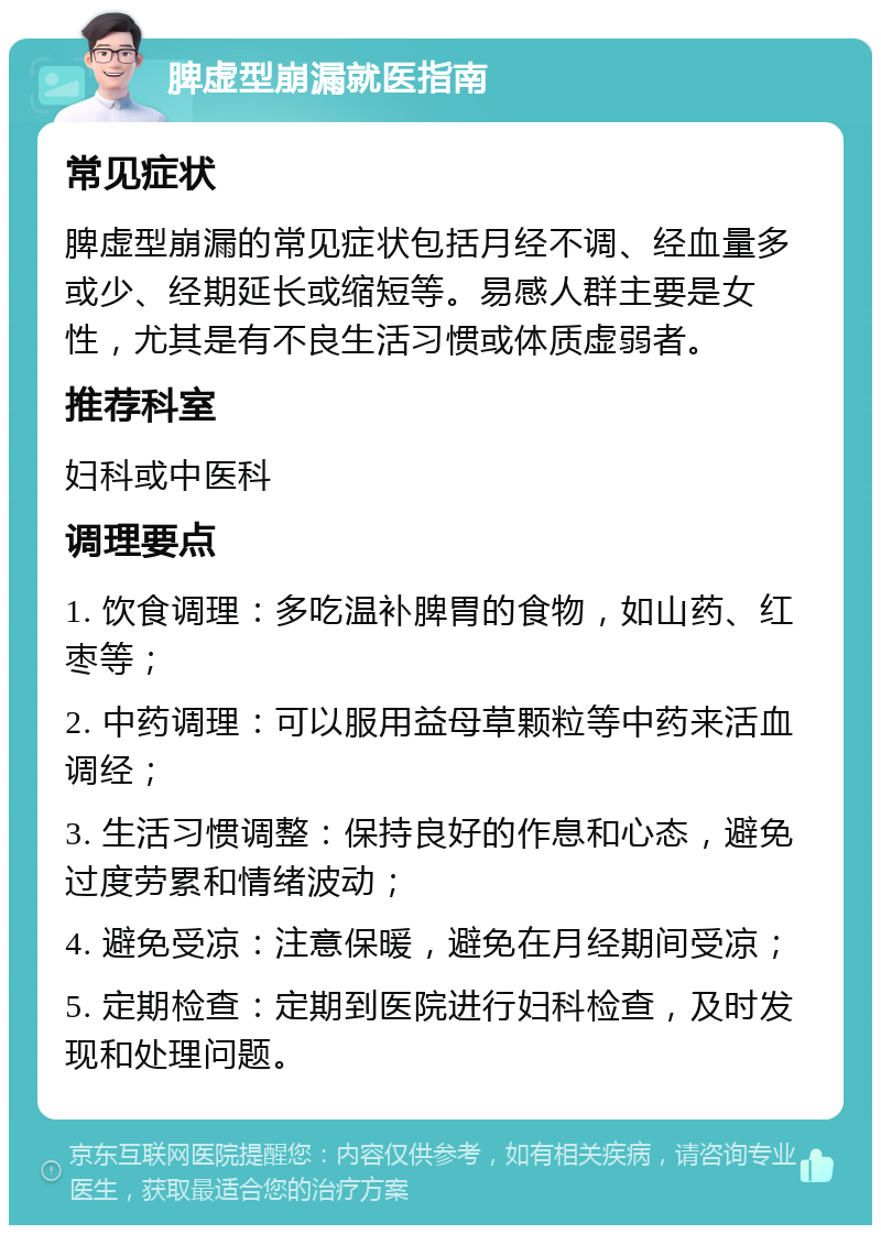 脾虚型崩漏就医指南 常见症状 脾虚型崩漏的常见症状包括月经不调、经血量多或少、经期延长或缩短等。易感人群主要是女性，尤其是有不良生活习惯或体质虚弱者。 推荐科室 妇科或中医科 调理要点 1. 饮食调理：多吃温补脾胃的食物，如山药、红枣等； 2. 中药调理：可以服用益母草颗粒等中药来活血调经； 3. 生活习惯调整：保持良好的作息和心态，避免过度劳累和情绪波动； 4. 避免受凉：注意保暖，避免在月经期间受凉； 5. 定期检查：定期到医院进行妇科检查，及时发现和处理问题。