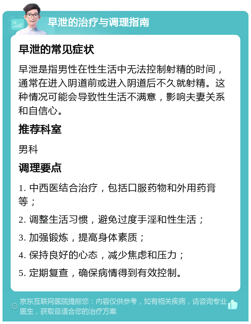 早泄的治疗与调理指南 早泄的常见症状 早泄是指男性在性生活中无法控制射精的时间，通常在进入阴道前或进入阴道后不久就射精。这种情况可能会导致性生活不满意，影响夫妻关系和自信心。 推荐科室 男科 调理要点 1. 中西医结合治疗，包括口服药物和外用药膏等； 2. 调整生活习惯，避免过度手淫和性生活； 3. 加强锻炼，提高身体素质； 4. 保持良好的心态，减少焦虑和压力； 5. 定期复查，确保病情得到有效控制。