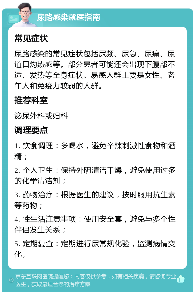 尿路感染就医指南 常见症状 尿路感染的常见症状包括尿频、尿急、尿痛、尿道口灼热感等。部分患者可能还会出现下腹部不适、发热等全身症状。易感人群主要是女性、老年人和免疫力较弱的人群。 推荐科室 泌尿外科或妇科 调理要点 1. 饮食调理：多喝水，避免辛辣刺激性食物和酒精； 2. 个人卫生：保持外阴清洁干燥，避免使用过多的化学清洁剂； 3. 药物治疗：根据医生的建议，按时服用抗生素等药物； 4. 性生活注意事项：使用安全套，避免与多个性伴侣发生关系； 5. 定期复查：定期进行尿常规化验，监测病情变化。