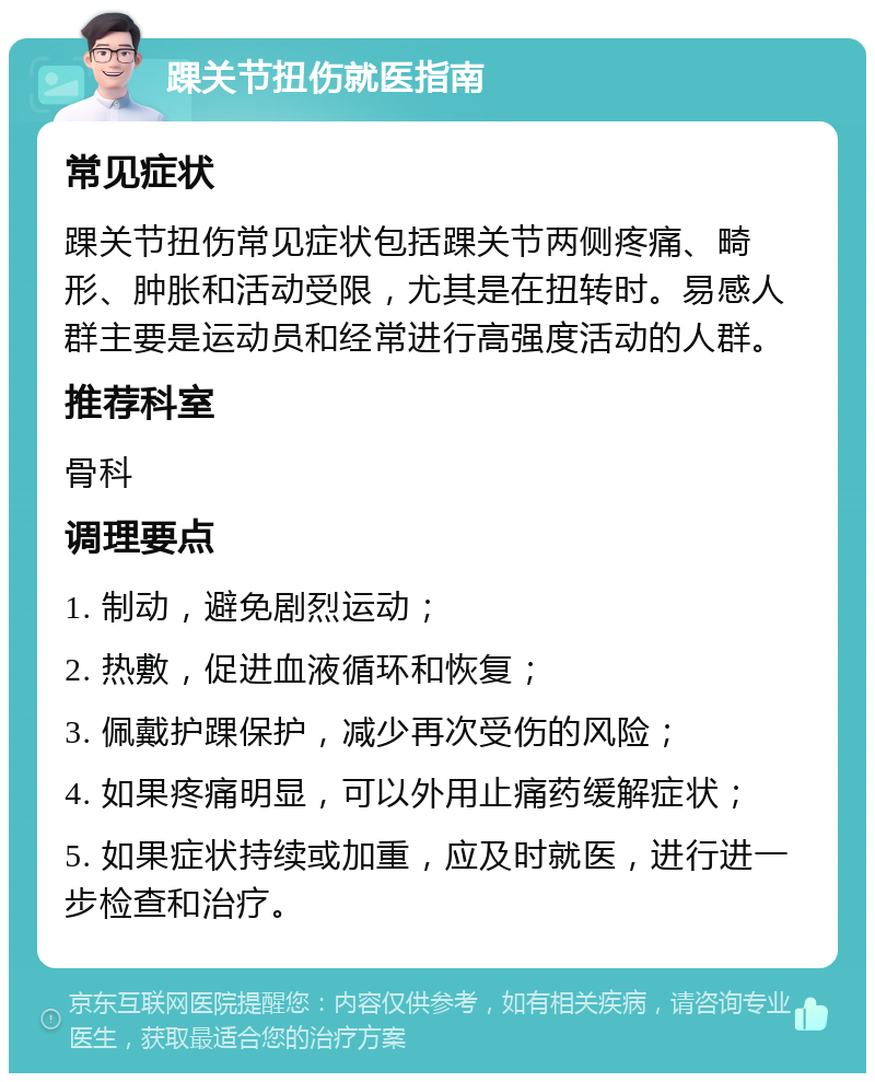 踝关节扭伤就医指南 常见症状 踝关节扭伤常见症状包括踝关节两侧疼痛、畸形、肿胀和活动受限，尤其是在扭转时。易感人群主要是运动员和经常进行高强度活动的人群。 推荐科室 骨科 调理要点 1. 制动，避免剧烈运动； 2. 热敷，促进血液循环和恢复； 3. 佩戴护踝保护，减少再次受伤的风险； 4. 如果疼痛明显，可以外用止痛药缓解症状； 5. 如果症状持续或加重，应及时就医，进行进一步检查和治疗。