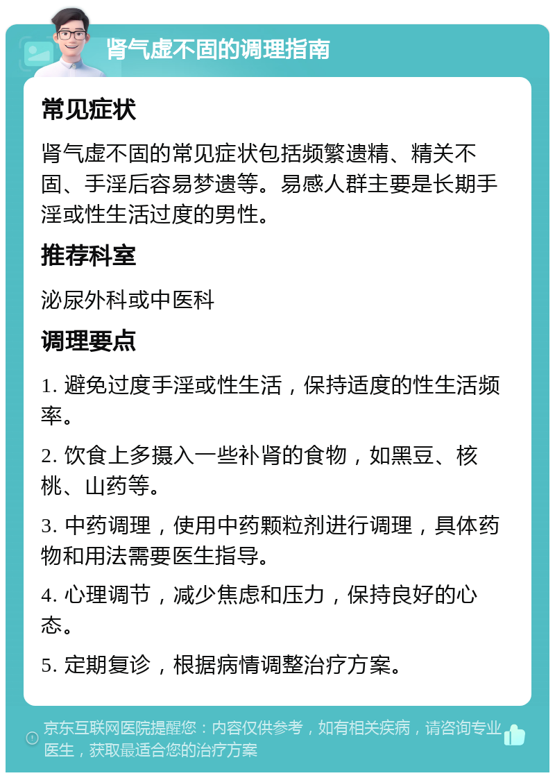 肾气虚不固的调理指南 常见症状 肾气虚不固的常见症状包括频繁遗精、精关不固、手淫后容易梦遗等。易感人群主要是长期手淫或性生活过度的男性。 推荐科室 泌尿外科或中医科 调理要点 1. 避免过度手淫或性生活，保持适度的性生活频率。 2. 饮食上多摄入一些补肾的食物，如黑豆、核桃、山药等。 3. 中药调理，使用中药颗粒剂进行调理，具体药物和用法需要医生指导。 4. 心理调节，减少焦虑和压力，保持良好的心态。 5. 定期复诊，根据病情调整治疗方案。