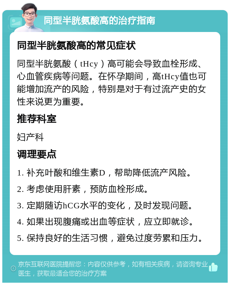 同型半胱氨酸高的治疗指南 同型半胱氨酸高的常见症状 同型半胱氨酸（tHcy）高可能会导致血栓形成、心血管疾病等问题。在怀孕期间，高tHcy值也可能增加流产的风险，特别是对于有过流产史的女性来说更为重要。 推荐科室 妇产科 调理要点 1. 补充叶酸和维生素D，帮助降低流产风险。 2. 考虑使用肝素，预防血栓形成。 3. 定期随访hCG水平的变化，及时发现问题。 4. 如果出现腹痛或出血等症状，应立即就诊。 5. 保持良好的生活习惯，避免过度劳累和压力。