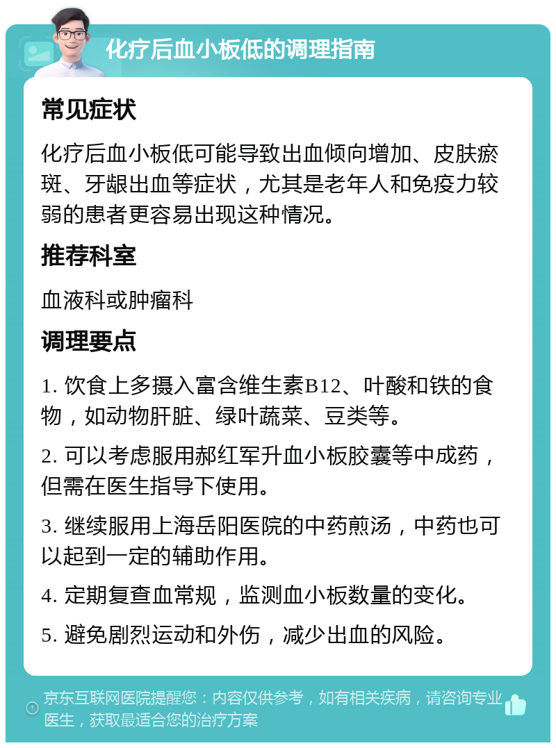 化疗后血小板低的调理指南 常见症状 化疗后血小板低可能导致出血倾向增加、皮肤瘀斑、牙龈出血等症状，尤其是老年人和免疫力较弱的患者更容易出现这种情况。 推荐科室 血液科或肿瘤科 调理要点 1. 饮食上多摄入富含维生素B12、叶酸和铁的食物，如动物肝脏、绿叶蔬菜、豆类等。 2. 可以考虑服用郝红军升血小板胶囊等中成药，但需在医生指导下使用。 3. 继续服用上海岳阳医院的中药煎汤，中药也可以起到一定的辅助作用。 4. 定期复查血常规，监测血小板数量的变化。 5. 避免剧烈运动和外伤，减少出血的风险。