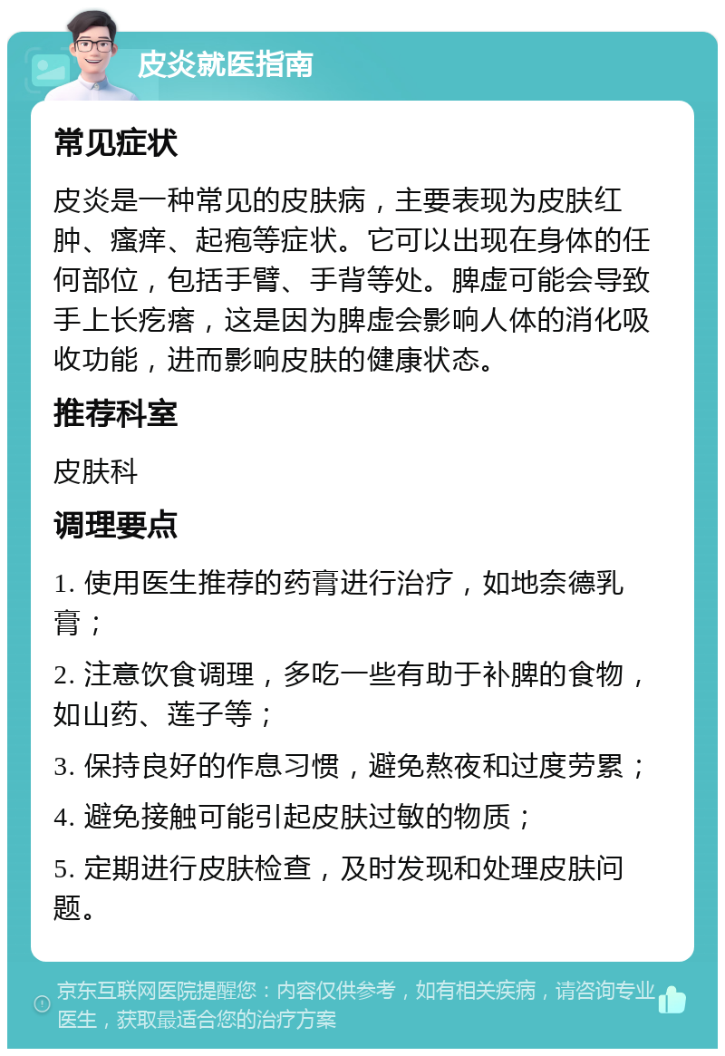 皮炎就医指南 常见症状 皮炎是一种常见的皮肤病，主要表现为皮肤红肿、瘙痒、起疱等症状。它可以出现在身体的任何部位，包括手臂、手背等处。脾虚可能会导致手上长疙瘩，这是因为脾虚会影响人体的消化吸收功能，进而影响皮肤的健康状态。 推荐科室 皮肤科 调理要点 1. 使用医生推荐的药膏进行治疗，如地奈德乳膏； 2. 注意饮食调理，多吃一些有助于补脾的食物，如山药、莲子等； 3. 保持良好的作息习惯，避免熬夜和过度劳累； 4. 避免接触可能引起皮肤过敏的物质； 5. 定期进行皮肤检查，及时发现和处理皮肤问题。