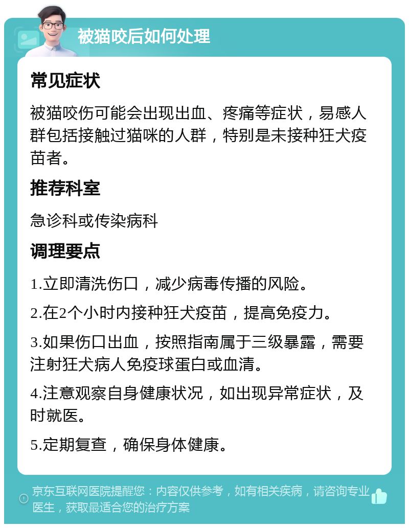 被猫咬后如何处理 常见症状 被猫咬伤可能会出现出血、疼痛等症状，易感人群包括接触过猫咪的人群，特别是未接种狂犬疫苗者。 推荐科室 急诊科或传染病科 调理要点 1.立即清洗伤口，减少病毒传播的风险。 2.在2个小时内接种狂犬疫苗，提高免疫力。 3.如果伤口出血，按照指南属于三级暴露，需要注射狂犬病人免疫球蛋白或血清。 4.注意观察自身健康状况，如出现异常症状，及时就医。 5.定期复查，确保身体健康。