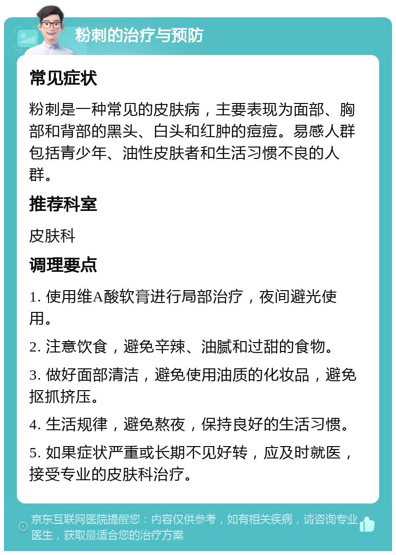 粉刺的治疗与预防 常见症状 粉刺是一种常见的皮肤病，主要表现为面部、胸部和背部的黑头、白头和红肿的痘痘。易感人群包括青少年、油性皮肤者和生活习惯不良的人群。 推荐科室 皮肤科 调理要点 1. 使用维A酸软膏进行局部治疗，夜间避光使用。 2. 注意饮食，避免辛辣、油腻和过甜的食物。 3. 做好面部清洁，避免使用油质的化妆品，避免抠抓挤压。 4. 生活规律，避免熬夜，保持良好的生活习惯。 5. 如果症状严重或长期不见好转，应及时就医，接受专业的皮肤科治疗。