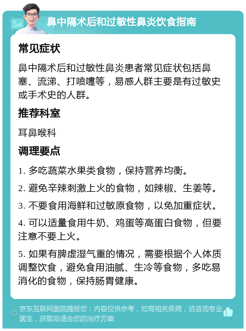 鼻中隔术后和过敏性鼻炎饮食指南 常见症状 鼻中隔术后和过敏性鼻炎患者常见症状包括鼻塞、流涕、打喷嚏等，易感人群主要是有过敏史或手术史的人群。 推荐科室 耳鼻喉科 调理要点 1. 多吃蔬菜水果类食物，保持营养均衡。 2. 避免辛辣刺激上火的食物，如辣椒、生姜等。 3. 不要食用海鲜和过敏原食物，以免加重症状。 4. 可以适量食用牛奶、鸡蛋等高蛋白食物，但要注意不要上火。 5. 如果有脾虚湿气重的情况，需要根据个人体质调整饮食，避免食用油腻、生冷等食物，多吃易消化的食物，保持肠胃健康。