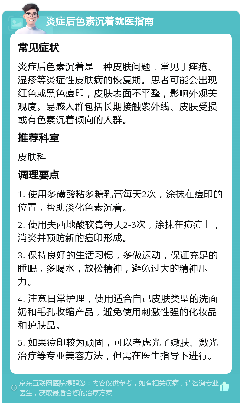 炎症后色素沉着就医指南 常见症状 炎症后色素沉着是一种皮肤问题，常见于痤疮、湿疹等炎症性皮肤病的恢复期。患者可能会出现红色或黑色痘印，皮肤表面不平整，影响外观美观度。易感人群包括长期接触紫外线、皮肤受损或有色素沉着倾向的人群。 推荐科室 皮肤科 调理要点 1. 使用多磺酸粘多糖乳膏每天2次，涂抹在痘印的位置，帮助淡化色素沉着。 2. 使用夫西地酸软膏每天2-3次，涂抹在痘痘上，消炎并预防新的痘印形成。 3. 保持良好的生活习惯，多做运动，保证充足的睡眠，多喝水，放松精神，避免过大的精神压力。 4. 注意日常护理，使用适合自己皮肤类型的洗面奶和毛孔收缩产品，避免使用刺激性强的化妆品和护肤品。 5. 如果痘印较为顽固，可以考虑光子嫩肤、激光治疗等专业美容方法，但需在医生指导下进行。