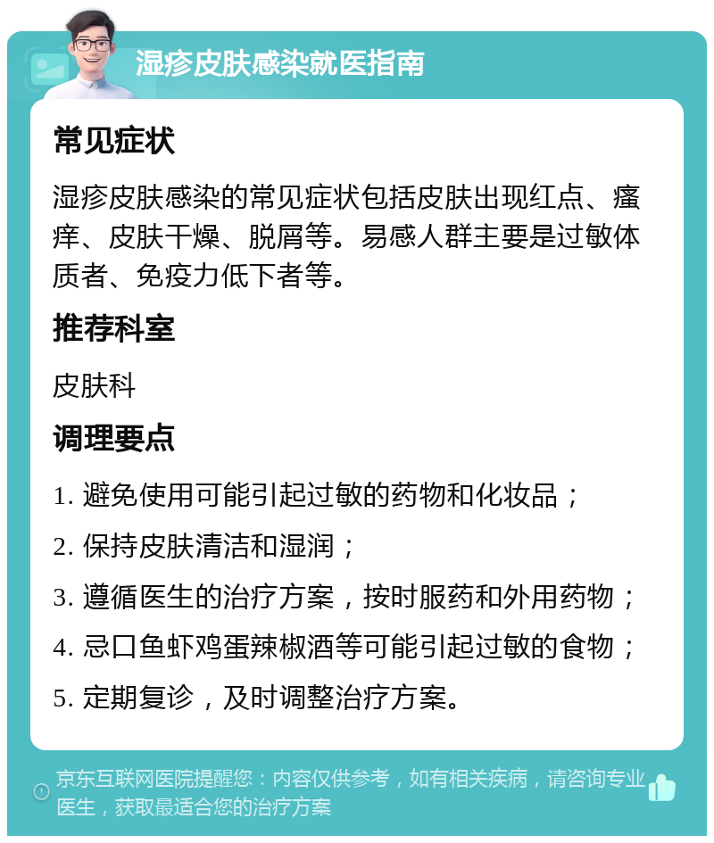 湿疹皮肤感染就医指南 常见症状 湿疹皮肤感染的常见症状包括皮肤出现红点、瘙痒、皮肤干燥、脱屑等。易感人群主要是过敏体质者、免疫力低下者等。 推荐科室 皮肤科 调理要点 1. 避免使用可能引起过敏的药物和化妆品； 2. 保持皮肤清洁和湿润； 3. 遵循医生的治疗方案，按时服药和外用药物； 4. 忌口鱼虾鸡蛋辣椒酒等可能引起过敏的食物； 5. 定期复诊，及时调整治疗方案。